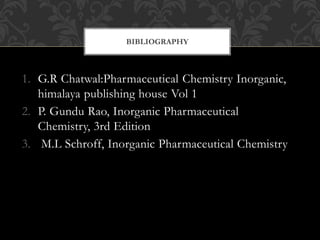 1. G.R Chatwal:Pharmaceutical Chemistry Inorganic,
himalaya publishing house Vol 1
2. P. Gundu Rao, Inorganic Pharmaceutical
Chemistry, 3rd Edition
3. M.L Schroff, Inorganic Pharmaceutical Chemistry
BIBLIOGRAPHY
 