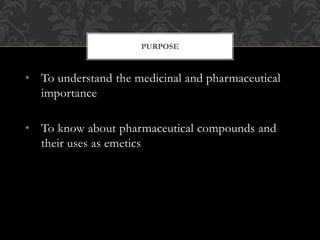 • To understand the medicinal and pharmaceutical
importance
• To know about pharmaceutical compounds and
their uses as emetics
PURPOSE
 