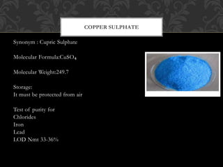 Synonym : Cupric Sulphate
Molecular Formula:CuSO₄
Molecular Weight:249.7
Storage:
It must be protected from air
Test of purity for
Chlorides
Iron
Lead
LOD Nmt 33-36%
COPPER SULPHATE
 