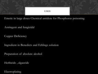 Emetic in large doses Chemical antidote for Phosphorus poisoning
Astringent and fungicidal
Copper Deficiency
Ingredient in Benedicts and Fehlings solution
Preparation of absolute alcohol
Herbicide , algaecide
Electroplating
USES
 