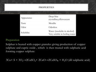 Preparation
Sulphur is heated with copper granules giving production of copper
sulphate and cupric oxide , which is then treated with sulphuric acid
forming copper sulphate
3Cu+ S + 3O2→2CuSO4+ 2CuO→2CuSO₄ + H2O (dil sulphuric acid)
PROPERTIES
Appearance
Deep blue
crystalline,effervescent
Taste Metallic
Odor Odorless
Solubility
Water (insoluble in alcohol)
Very soluble in boiling water
 