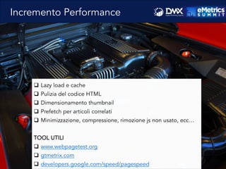 q  Lazy load e cache
q  Pulizia del codice HTML
q  Dimensionamento thumbnail
q  Prefetch per articoli correlati
q  Minimizzazione, compressione, rimozione js non usato, ecc…
TOOL UTILI
q  www.webpagetest.org
q  gtmetrix.com
q  developers.google.com/speed/pagespeed
Incremento Performance
 