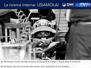 q  Monitorate tramite Google Analytics le Keyword di ricerca-> Nuove idee di contenuti
q  Re-design del sito fornendo informazioni utili e pertinenti ai tuoi visitatori.
La ricerca interna: USIAMOLA!
 