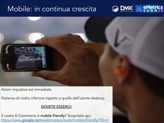 Mobile: in continua crescita
Azioni impulsive ed immediate.
Pazienza di molto inferiore rispetto a quella dell’utente desktop.
DOVETE ESSERCI!
Il vostro E-Commerce è mobile friendly? Scopritelo qui:
https://www.google.com/webmasters/tools/mobile-friendly/?hl=it
 