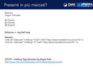 Massimo	
  Fa)ore)o	
  -­‐	
  Consulente	
  SEO	
  e	
  Web	
  Marke8ng	
  
Esempio
Lingua: Francese
q  Francia
q  Canada
q  Svizzera
Soluzione -> tag Href Lang
Esempio
<link rel=”alternate” hreflang=”fr-CH” href=”http://www.nomedominio.com/ch-fr/ />
<link rel=”alternate” hreflang=”fr” href=”http://www.nomedominio.com/fr/” />
UTILITY – Hreflang Tags Generator by Aleyda Solis
http://www.internationalseomap.com/hreflang-tags-generator/
Presenti in più mercati?
 