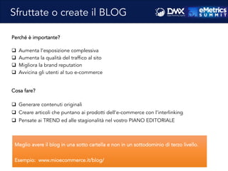 Perché è importante?
q  Aumenta l’esposizione complessiva
q  Aumenta la qualità del traffico al sito
q  Migliora la brand reputation
q  Avvicina gli utenti al tuo e-commerce
Cosa fare?
q  Generare contenuti originali
q  Creare articoli che puntano ai prodotti dell’e-commerce con l’interlinking
q  Pensate ai TREND ed alle stagionalità nel vostro PIANO EDITORIALE
Sfruttate o create il BLOG
Meglio avere il blog in una sotto cartella e non in un sottodominio di terzo livello.
Esempio: www.mioecommerce.it/blog/
 