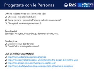 Massimo	
  Fa)ore)o	
  -­‐	
  Consulente	
  SEO	
  e	
  Web	
  Marke8ng	
  
Offrono risposte molto utili a domande tipo:
q  Chi sono i miei clienti abituali?
q  Come cercano i prodotti all’interno del mio e-commerce?
q  Che tipo di iterazione preferiscono?
Raccolta dati
Sondaggi, Analytics, Focus Group, domande dirette, ecc..
Pianificazione
q  Quali contenuti desiderano?
q  Quali Call to action preferiscono?
LINK DI APPROFONDIMENTO
q  http://www.slideshare.net/marlog/cpmpo
q  https://moz.com/blog/personas-understanding-the-person-behind-the-visit
q  https://blog.kissmetrics.com/user-personas-for-seo/
q  http://www.digitallycultured.it/post/progettare-attraverso-le-personas/
Progettate con le Personas
 