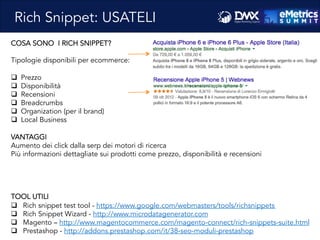 Massimo	
  Fa)ore)o	
  -­‐	
  Consulente	
  SEO	
  e	
  Web	
  Marke8ng	
  
COSA SONO I RICH SNIPPET?
Tipologie disponibili per ecommerce:
q  Prezzo
q  Disponibilità
q  Recensioni
q  Breadcrumbs
q  Organization (per il brand)
q  Local Business
VANTAGGI
Aumento dei click dalla serp dei motori di ricerca
Più informazioni dettagliate sui prodotti come prezzo, disponibilità e recensioni
TOOL UTILI
q  Rich snippet test tool - https://www.google.com/webmasters/tools/richsnippets
q  Rich Snippet Wizard - http://www.microdatagenerator.com
q  Magento – http://www.magentocommerce.com/magento-connect/rich-snippets-suite.html
q  Prestashop - http://addons.prestashop.com/it/38-seo-moduli-prestashop
Rich Snippet: USATELI
 