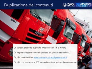 Duplicazione dei contenuti
q  Schede prodotto duplicate (Magento ver 1.6 o minori)
q  Pagine categoria con filtri applicati (es. prezzo asc o desc..)
q  URL parametriche www.nomesito.it/cat1&prezzo=asc%..
q  URL con status code 200 senza distinzione maiuscole o minuscole
 