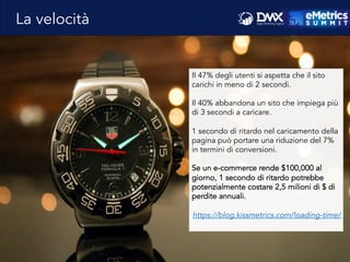 Il 47% degli utenti si aspetta che il sito
carichi in meno di 2 secondi.
Il 40% abbandona un sito che impiega più
di 3 secondi a caricare.
1 secondo di ritardo nel caricamento della
pagina può portare una riduzione del 7%
in termini di conversioni.
Se un e-commerce rende $100,000 al
giorno, 1 secondo di ritardo potrebbe
potenzialmente costare 2,5 milioni di $ di
perdite annuali.
https://blog.kissmetrics.com/loading-time/
La velocità
 