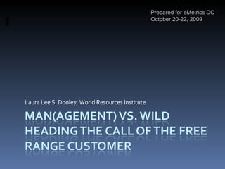 Man(agement) vs. WildHeading the Call of the Free Range Customer Prepared for eMetrics DC October 20-22, 2009 Laura Lee S. Dooley, World Resources Institute 