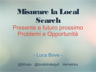 Misurare la Local
Search
Presente e futuro prossimo
Problemi e Opportunità
- Luca Bove -
@lithops @localstrategyit #emetrics
1
 