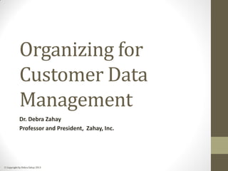  Copyright by Debra Zahay 2013
Organizing for
Customer Data
Management
Dr. Debra Zahay
Professor and President, Zahay, Inc.
 