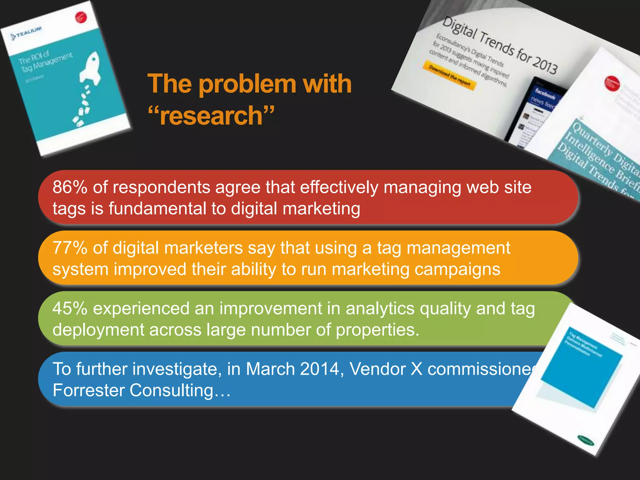 The problem with
“research”
86% of respondents agree that effectively managing web site
tags is fundamental to digital marketing
77% of digital marketers say that using a tag management
system improved their ability to run marketing campaigns
45% experienced an improvement in analytics quality and tag
deployment across large number of properties.
To further investigate, in March 2014, Vendor X commissioned
Forrester Consulting…
 