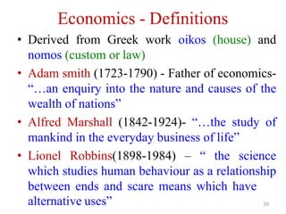 Economics - Definitions
• Derived from Greek work oikos (house) and
nomos (custom or law)
• Adam smith (1723-1790) - Father of economics-
“…an enquiry into the nature and causes of the
wealth of nations”
• Alfred Marshall (1842-1924)- “…the study of
mankind in the everyday business of life”
• Lionel Robbins(1898-1984) – “ the science
which studies human behaviour as a relationship
between ends and scare means which have
alternative uses” 29
 