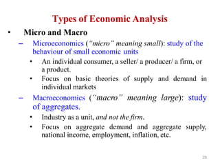 29
Types of Economic Analysis
• Micro and Macro
– Microeconomics (“micro” meaning small): study of the
behaviour of small economic units
• An individual consumer, a seller/ a producer/ a firm, or
a product.
• Focus on basic theories of supply and demand in
individual markets
– Macroeconomics (“macro” meaning large): study
of aggregates.
• Industry as a unit, and not the firm.
• Focus on aggregate demand and aggregate supply,
national income, employment, inflation, etc.
 