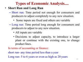 31
Types of Economic Analysis....
• Short Run and Long Run
– Short run: Time period not enough for consumers and
producers to adjust completely to any new situation.
• Some inputs are fixed and others are variable
– Long run: Time period long enough for consumers and
producers to adjust to any new situation.
• All inputs are variable
• Decisions to adjust capacity, to introduce a larger
plant or continue with the existing one, to change
product lines.
In terms of accounting or finance:
short run- any time period less than a year
Long run- 5 to 6 years or even as high as 20 years
 