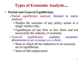 32
Types of Economic Analysis....
• Partial and General Equilibrium
– Partial equilibrium analysis: Related to
analysis
micro
• Studies the outcome of any policy action in a
single market only.
• Equilibrium of one firm or few firms and not
necessarily the industry or economy.
– General equilibrium: explains economic
phenomena in an economy as a whole.
• State in which all the industries in an economy
are in equilibrium.
• State of full employment
 