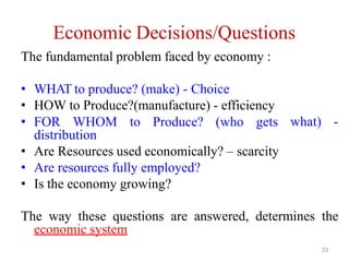 33
Economic Decisions/Questions
The fundamental problem faced by economy :
• WHAT to produce? (make) - Choice
• HOW to Produce?(manufacture) - efficiency
• FOR WHOM to Produce? (who gets
distribution
• Are Resources used economically? – scarcity
• Are resources fully employed?
• Is the economy growing?
what) -
The way these questions are answered, determines the
economic system
 