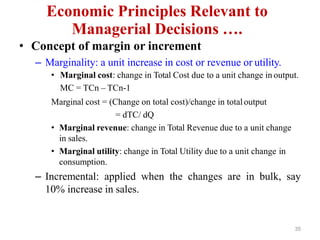 35
Economic Principles Relevant to
Managerial Decisions ….
• Concept of margin or increment
– Marginality: a unit increase in cost or revenue or utility.
• Marginal cost: change in Total Cost due to a unit change in output.
MC = TCn – TCn-1
Marginal cost = (Change on total cost)/change in totaloutput
= dTC/ dQ
• Marginal revenue: change in Total Revenue due to a unit change
in sales.
• Marginal utility: change in Total Utility due to a unit change in
consumption.
– Incremental: applied when the changes are in bulk, say
10% increase in sales.
 