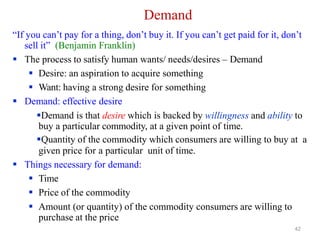 42
Demand
“If you can’t pay for a thing, don’t buy it. If you can’t get paid for it, don’t
sell it” (Benjamin Franklin)
 The process to satisfy human wants/ needs/desires – Demand
 Desire: an aspiration to acquire something
 Want: having a strong desire for something
 Demand: effective desire
Demand is that desire which is backed by willingness and ability to
buy a particular commodity, at a given point of time.
Quantity of the commodity which consumers are willing to buy at a
given price for a particular unit of time.
 Things necessary for demand:
 Time
 Price of the commodity
 Amount (or quantity) of the commodity consumers are willing to
purchase at the price
 
