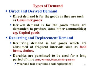 Types of Demand
 Direct and Derived Demand
 Direct demand is for the goods as they are such
as Consumer goods
 Derived demand is for the goods which are
demanded to produce some other commodities;
e.g. Capital goods
 Recurring and Replacement Demand
 Recurring demand is for goods which are
consumed at frequent intervals such as food
items, clothes.
 Durables are purchased to be used for a long
period of time (cars, watches, bikes, mobile phones)
 Wear and tear over time needs replacement 45
 