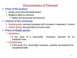 Determinants of Demand
 Price of the product
 Single most important determinant
 Negative effect on demand
 Higher the price-lower the demand
 Income of the consumer
 Normal goods: demand increases with increase in consumer’s income
 Inferior goods: demand falls as income rises
 Price of related goods
 Substitutes
 If the price of a commodity increases, demand for its
substitute rises.
 Complements
 If the price of a commodity increases, quantity demanded of its
complement falls.
47
 