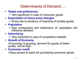 46
Determinants of Demand….
 Tastes and preferences
 Very significant in case of consumer goods
 Expectation of future price changes
 Gives rise to tendency of hoarding of durable goods
 Population
 Size, composition and distribution of population will
influence demand
 Advertising
 Very important in case of competitive markets
 Growth of Economy
If economy is growing, demand for goods of better
quality will be high.
 Consumer credit
 Easy access to loans for purchasing consumer goods
 