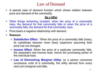 Law of Demand
 A special case of demand function which shows relation between
price and demand of the commodity
Dx = f(Px)
 Other things remaining constant, when the price of a commodity
rises, the demand for that commodity falls or when the price of a
commodity falls, the demand for that commodity rises.
 Price bears a negative relationship with demand
 Reasons
 Substitution Effect : When the price of a commodity falls (rises),
its substitutes become more (less) expensive assuming their
price has not changed.
 Income Effect: When the price of a particular commodity falls,
the consumer’s real income rises, hence the purchasing power of
the individual rises.
 Law of Diminishing Marginal Utility: as a person consumes
successive units of a commodity, the utility derived from every
next unit (marginal unit) falls.
50
 