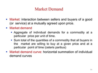 54
Market Demand
 Market: interaction between sellers and buyers of a good
(or service) at a mutually agreed upon price.
 Market demand
 Aggregate of individual demands for a commodity at a
particular price per unit of time.
 Sum total of the quantities of a commodity that all buyers in
the market are willing to buy at a given price and at a
particular point of time (ceteris paribus)
 Market demand curve: horizontal summation of individual
demand curves
 
