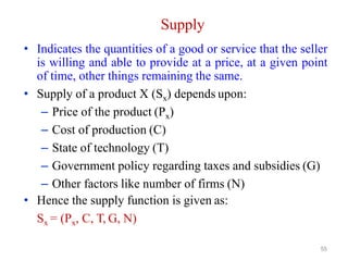 55
Supply
• Indicates the quantities of a good or service that the seller
is willing and able to provide at a price, at a given point
of time, other things remaining the same.
• Supply of a product X (Sx) depends upon:
– Price of the product (Px)
– Cost of production (C)
– State of technology (T)
– Government policy regarding taxes and subsidies (G)
– Other factors like number of firms (N)
• Hence the supply function is given as:
Sx = (Px, C, T, G, N)
 