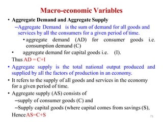 Macro-economic Variables
• Aggregate Demand and Aggregate Supply
–Aggregate Demand is the sum of demand for all goods and
services by all the consumers for a given period of time.
• aggregate demand (AD) for consumer goods i.e.
consumption demand (C)
• aggregate demand for capital goods i.e. (I).
Thus AD = C+I
• Aggregate supply is the total national output produced and
supplied by all the factors of production in an economy.
• It refers to the supply of all goods and services in the economy
for a given period of time.
• Aggregate supply (AS) consists of
–supply of consumer goods (C) and
–Supply capital goods (where capital comes from savings (S),
HenceAS=C+S 73
 