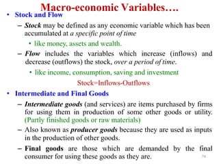 Macro-economic Variables….
• Stock and Flow
– Stock may be defined as any economic variable which has been
accumulated at a specific point of time
• like money, assets and wealth.
– Flow includes the variables which increase (inflows) and
decrease (outflows) the stock, over a period of time.
• like income, consumption, saving and investment
Stock=Inflows-Outflows
• Intermediate and Final Goods
– Intermediate goods (and services) are items purchased by firms
for using them in production of some other goods or utility.
(Partly finished goods or raw materials)
– Also known as producer goods because they are used as inputs
in the production of other goods.
– Final goods are those which are demanded by the final
consumer for using these goods as they are. 74
 