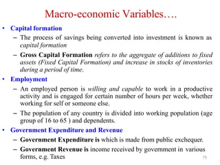 Macro-economic Variables….
• Capital formation
– The process of savings being converted into investment is known as
capital formation
– Gross Capital Formation refers to the aggregate of additions to fixed
assets (Fixed Capital Formation) and increase in stocks of inventories
during a period of time.
• Employment
– An employed person is willing and capable to work in a productive
activity and is engaged for certain number of hours per week, whether
working for self or someone else.
– The population of any country is divided into working population (age
group of 16 to 65 ) and dependents.
• Government Expenditure and Revenue
– Government Expenditure is which is made from public exchequer.
– Government Revenue is income received by government in various
forms, e.g. Taxes 75
 