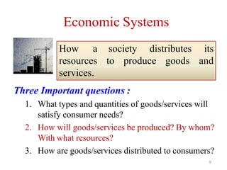 Economic Systems
Three Important questions :
1. What types and quantities of goods/services will
satisfy consumer needs?
2. How will goods/services be produced? By whom?
With what resources?
3. How are goods/services distributed to consumers?
to produce goods
society distributes its
and
How a
resources
services.
9
 