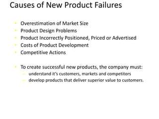 Causes of New Product Failures
• Overestimation of Market Size
• Product Design Problems
• Product Incorrectly Positioned, Priced or Advertised
• Costs of Product Development
• Competitive Actions
• To create successful new products, the company must:
– understand it’s customers, markets and competitors
– develop products that deliver superior value to customers.
 
