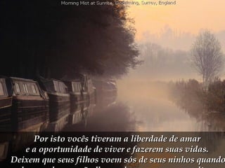 Por isto vocês tiveram a liberdade de amar  e a oportunidade de viver e fazerem suas vidas.  Deixem que seus filhos voem sós de seus ninhos quando chegar a hora e não lhes reclamem para que voltem.  