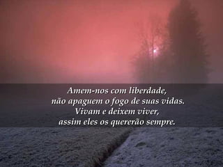Amem-nos com liberdade,  não apaguem o fogo de suas vidas. Vivam e deixem viver,  assim eles os quererão sempre.  