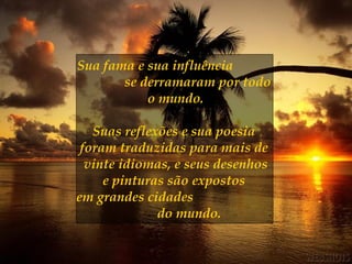 Sua fama e sua influência  se derramaram por todo o mundo. Suas reflexões e sua poesia  foram traduzidas para mais de  vinte idiomas, e seus desenhos e pinturas são expostos  em grandes cidades  do mundo.   