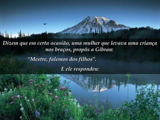 Dizem que em certa ocasião, uma mulher que levava uma criança nos braços, propôs a Gibran:  “ Mestre, falemos dos filhos”.  E ele respondeu: 