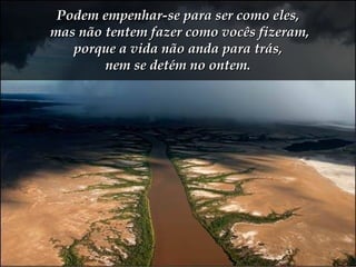 Podem empenhar-se para ser como eles,  mas não tentem fazer como vocês fizeram,  porque a vida não anda para trás,  nem se detém no ontem. 