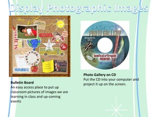 Display Photographic ImagesPhoto Gallery on CDPut the CD into your computer and project it up on the screen.Bulletin BoardAn easy access place to put up classroom pictures of images we are learning in class and up-coming events