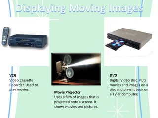 Displaying Moving ImagesVCRVideo Cassette Recorder. Used to play movies.DVDDigital Video Disc. Puts movies and images on a disc and plays it back on a TV or computer.Movie ProjectorUses a film of images that is projected onto a screen. It shows movies and pictures.