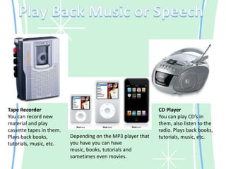 Play Back Music or SpeechTape RecorderYou can record new material and play cassette tapes in them. Plays back books, tutorials, music, etc.CD PlayerYou can play CD’s in them, also listen to the radio. Plays back books, tutorials, music, etc.Depending on the MP3 player that you have you can have music, books, tutorials and sometimes even movies.