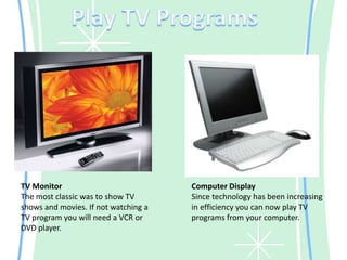 Play TV ProgramsTV MonitorThe most classic was to show TV shows and movies. If not watching a TV program you will need a VCR or DVD player.Computer DisplaySince technology has been increasing in efficiency you can now play TV programs from your computer.