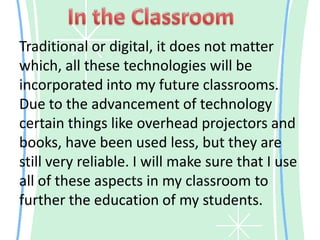 In the ClassroomTraditional or digital, it does not matter which, all these technologies will be incorporated into my future classrooms. Due to the advancement of technology certain things like overhead projectors and books, have been used less, but they are still very reliable. I will make sure that I use all of these aspects in my classroom to further the education of my students.