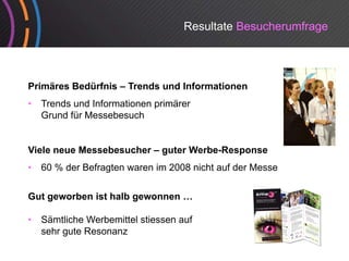 Resultate Besucherumfrage




Primäres Bedürfnis – Trends und Informationen
•   Trends und Informationen primärer
    Grund für M
    G d fü Messebesuch
                    b     h


Viele neue Messebesucher – guter Werbe-Response
                                 Werbe Response
•   60 % der Befragten waren im 2008 nicht auf der Messe


Gut geworben ist halb gewonnen …

•   Sämtliche Werbemittel stiessen auf
    sehr gute Resonanz
 