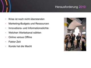 Herausforderung 2010


•   Krise ist noch nicht überstanden
•   Marketing-Budgets und Ressourcen
•   Innovations- und Informationsdichte
•   Welchen Werbekanal wählen
•   Online versus Offline
•   Faktor Zeit
•   Kunde hat die Macht
 