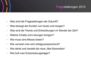 Fragestellungen 2010



•   Was sind die Fragestellungen der Zukunft?
•   Was bewegt die Kunden von heute und morgen?
•   Was sind die Trends und Entwicklungen im Wandel der Zeit?
•   Welche Inhalte und Lösungen bringen?
•   Wie
    Wi muss eine M
             i Messe bi t ?
                     bieten?
•   Wie vernetzt man sich erfolgsversprechend?
•   Wie denkt und handelt die neue „Net-Generation
                                    Net Generation“
•   Wie holt man Entscheidungsträger?
 