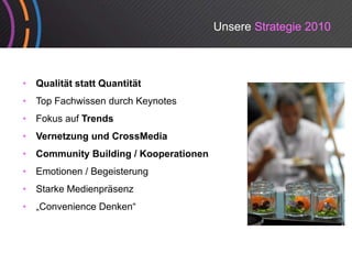 Unsere Strategie 2010



•   Qualität statt Quantität
•   Top Fachwissen durch Keynotes
•   Fokus auf Trends
•   Vernetzung und CrossMedia
•   Community Building / K
    C     it B ildi      Kooperationen
                                ti
•   Emotionen / Begeisterung
•   Starke Medienpräsenz
•   „Convenience Denken“
 